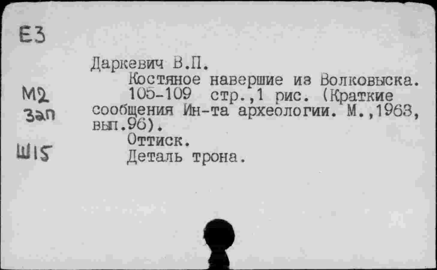 ﻿єз
Ml
Ulis'
Даркевич В.П.
Костяное навершие из Волковыска.
10Ö-109 стр.,1 рис. (Краткие сообщения Ин-та археологии. М.,1963, вьп.90).
Оттиск.
Деталь трона.